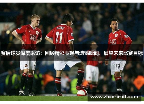 赛后球员深度采访：回顾精彩表现与遗憾瞬间，展望未来比赛目标