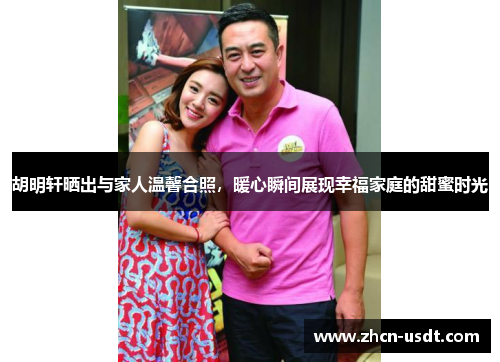 胡明轩晒出与家人温馨合照，暖心瞬间展现幸福家庭的甜蜜时光