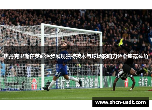 焦丹克里斯在英超逐步展现独特技术与球场影响力逐渐崭露头角