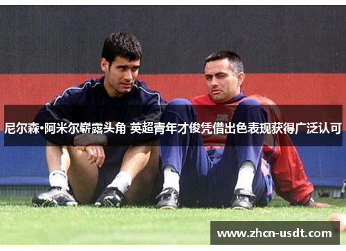 尼尔森·阿米尔崭露头角 英超青年才俊凭借出色表现获得广泛认可