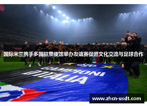 国际米兰携手多国驻意使馆举办友谊赛促进文化交流与足球合作 国际米兰携手多国驻意使馆举办友谊赛促进文化交流与足球合作
