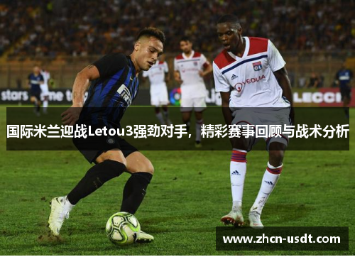 国际米兰迎战Letou3强劲对手，精彩赛事回顾与战术分析